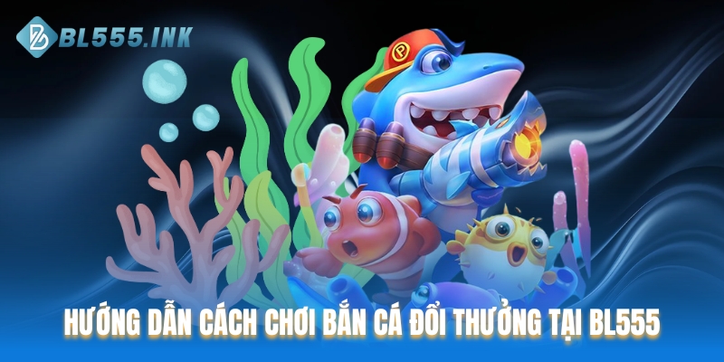 Hướng dẫn cách chơi bắn cá đổi thưởng tại nền tảng BL555