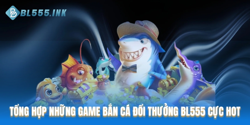 Tổng hợp những game bắn cá đổi thưởng BL555 cực HOT